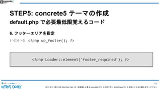2015.2.19 (木) CSS Nite After Dark 19 - 仕様書から見る concrete5 サイトの作り方〜 WordPress サイト制作とこんなに異なるワークフロー
STEP5: concrete5 テーマの作成
default.php で必要最低限覚えるコード
6. フッターエリアを指定
いわいる <?php wp_footer(); ?>
<?php Loader::element('footer_required'); ?>
106
 