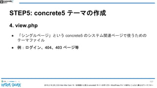 2015.2.19 (木) CSS Nite After Dark 19 - 仕様書から見る concrete5 サイトの作り方〜 WordPress サイト制作とこんなに異なるワークフロー
STEP5: concrete5 テーマの作成
4. view.php
● 「シングルページ」という concrete5 のシステム関連ページで使うための
テーマファイル
● 例：ログイン、404、403 ページ等
107
 