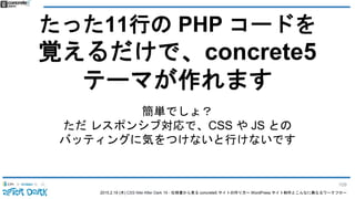 2015.2.19 (木) CSS Nite After Dark 19 - 仕様書から見る concrete5 サイトの作り方〜 WordPress サイト制作とこんなに異なるワークフロー
たった11行の PHP コードを
覚えるだけで、concrete5
テーマが作れます
簡単でしょ？
ただ レスポンシブ対応で、CSS や JS との
バッティングに気をつけないと行けないです
109
 
