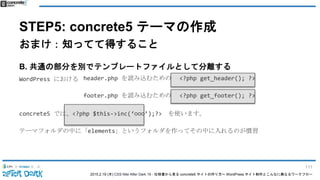 2015.2.19 (木) CSS Nite After Dark 19 - 仕様書から見る concrete5 サイトの作り方〜 WordPress サイト制作とこんなに異なるワークフロー
STEP5: concrete5 テーマの作成
おまけ：知ってて得すること
B. 共通の部分を別でテンプレートファイルとして分離する
WordPress における
concrete5 では、<?php $this->inc(‘○○○’);?> を使います。
テーマフォルダの中に「elements」というフォルダを作ってその中に入れるのが慣習
header.php を読み込むための <?php get_header(); ?>
footer.php を読み込むための <?php get_footer(); ?>
111
 