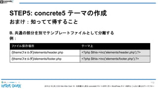 2015.2.19 (木) CSS Nite After Dark 19 - 仕様書から見る concrete5 サイトの作り方〜 WordPress サイト制作とこんなに異なるワークフロー
STEP5: concrete5 テーマの作成
おまけ：知ってて得すること
B. 共通の部分を別でテンプレートファイルとして分離する
例：
ファイル保存場所 テーマ上
/[themeフォルダ]/elements/header.php <?php $this->inc('elements/header.php');?>
/[themeフォルダ]/elements/footer.php <?php $this->inc('elements/footer.php');?>
112
 