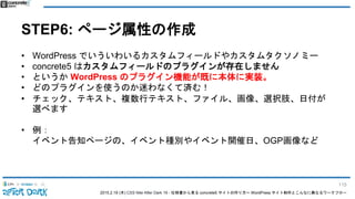 2015.2.19 (木) CSS Nite After Dark 19 - 仕様書から見る concrete5 サイトの作り方〜 WordPress サイト制作とこんなに異なるワークフロー
STEP6: ページ属性の作成
• WordPress でいういわいるカスタムフィールドやカスタムタクソノミー
• concrete5 はカスタムフィールドのプラグインが存在しません
• というか WordPress のプラグイン機能が既に本体に実装。
• どのプラグインを使うのか迷わなくて済む！
• チェック、テキスト、複数行テキスト、ファイル、画像、選択肢、日付が
選べます
• 例：
イベント告知ページの、イベント種別やイベント開催日、OGP画像など
115
 