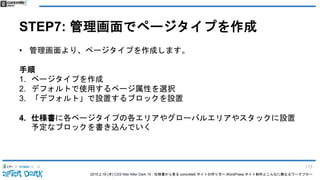 2015.2.19 (木) CSS Nite After Dark 19 - 仕様書から見る concrete5 サイトの作り方〜 WordPress サイト制作とこんなに異なるワークフロー
STEP7: 管理画面でページタイプを作成
• 管理画面より、ページタイプを作成します。
手順
1. ページタイプを作成
2. デフォルトで使用するページ属性を選択
3. 「デフォルト」で設置するブロックを設置
4. 仕様書に各ページタイプの各エリアやグローバルエリアやスタックに設置
予定なブロックを書き込んでいく
117
 