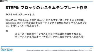 2015.2.19 (木) CSS Nite After Dark 19 - 仕様書から見る concrete5 サイトの作り方〜 WordPress サイト制作とこんなに異なるワークフロー
STEP8: ブロックのカスタムテンプレート作成
カスタムテンプレートとは
WordPress では Loop や WP_Query() をカスタマイズしていくような認識。
concrete5 のブロックが出力するコーディングを簡単にカスタマイズしオプシ
ョンを増やしていける方法です。
例：
ニュース一覧用のページリストブロックに日付の属性を加える
グローバルナビ用のオートナビブロックに独自のクラスを加える
121
 