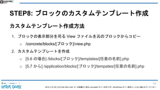2015.2.19 (木) CSS Nite After Dark 19 - 仕様書から見る concrete5 サイトの作り方〜 WordPress サイト制作とこんなに異なるワークフロー
STEP8: ブロックのカスタムテンプレート作成
カスタムテンプレート作成方法
1. ブロックの表示部分を司る View ファイルを元のブロックからコピー
o /concrete/blocks/[ブロック]/view.php
2. カスタムテンプレートを作成
o [5.6 の場合] /blocks/[ブロック]/templates/[任意の名前].php
o [5.7 から] /application/blocks/[ブロック]/tempates/[任意の名前].php
123
 