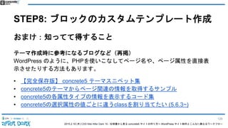2015.2.19 (木) CSS Nite After Dark 19 - 仕様書から見る concrete5 サイトの作り方〜 WordPress サイト制作とこんなに異なるワークフロー
STEP8: ブロックのカスタムテンプレート作成
おまけ：知ってて得すること
テーマ作成時に参考になるブログなど（再掲）
WordPress のように、PHPを使いこなしてページ名や、ページ属性を直接表
示させたりする方法もあります。
• 【完全保存版】 concrete5 テーマスニペット集
• concrete5のテーマからページ関連の情報を取得するサンプル
• concrete5の各属性タイプの情報を表示するコード集
• concrete5の選択属性の値ごとに違うclassを割り当てたい (5.6.3~)
126
 