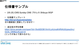 2015.2.19 (木) CSS Nite After Dark 19 - 仕様書から見る concrete5 サイトの作り方〜 WordPress サイト制作とこんなに異なるワークフロー
仕様書サンプル
• 2/8 (日) CMS Sunday CMS プロレス Shibuya WGP
• 仕様書テンプレート
http://bit.ly/c5spectemplates
日々最新版に更新していきます！
• 道玄坂大学仕様書
https://drive.google.com/open?id=19vit0DOB1XmVLzhUrodK4RtAU8Jpiea3mJ
Gicfa_GlM&authuser=0
(リンクがあとで変わるかも)
131
 