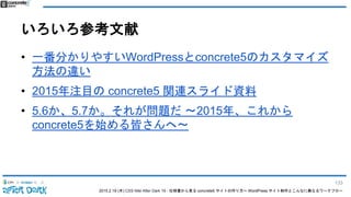 2015.2.19 (木) CSS Nite After Dark 19 - 仕様書から見る concrete5 サイトの作り方〜 WordPress サイト制作とこんなに異なるワークフロー
いろいろ参考文献
• 一番分かりやすいWordPressとconcrete5のカスタマイズ
方法の違い
• 2015年注目の concrete5 関連スライド資料
• 5.6か、5.7か。それが問題だ 〜2015年、これから
concrete5を始める皆さんへ〜
133
 