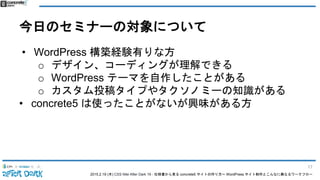 2015.2.19 (木) CSS Nite After Dark 19 - 仕様書から見る concrete5 サイトの作り方〜 WordPress サイト制作とこんなに異なるワークフロー
今日のセミナーの対象について
• WordPress 構築経験有りな方
o デザイン、コーディングが理解できる
o WordPress テーマを自作したことがある
o カスタム投稿タイプやタクソノミーの知識がある
• concrete5 は使ったことがないが興味がある方
17
 