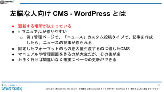 2015.2.19 (木) CSS Nite After Dark 19 - 仕様書から見る concrete5 サイトの作り方〜 WordPress サイト制作とこんなに異なるワークフロー
左脳な人向け CMS - WordPress とは
● 更新する場所が決まっている
● = マニュアルが作りやすい
o 例:) 管理ページで、「ニュース」カスタム投稿タイプで、記事を作成
したら、ニュースの記事が作られる
● 固定したフォーマットのものを大量生産するのに適したCMS
● マニュアルや管理画面を作るのが大変だが、その後が楽
● 上手く行けば間違いなく確実にページの更新ができる
25
 
