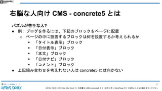 2015.2.19 (木) CSS Nite After Dark 19 - 仕様書から見る concrete5 サイトの作り方〜 WordPress サイト制作とこんなに異なるワークフロー
右脳な人向け CMS - concrete5 とは
パズルが苦手な人?
● 例：ブログを作るには、下記のブロックをページに配置
o ページの中に設置するブロックは何を設置するか考えられるか
 「タイトル表示」ブロック
 「日付表示」ブロック
 「本文」ブロック
 「日付ナビ」ブロック
 「コメント」ブロック
● 上記組み合わせを考えれない人は concrete5 には向かない
27
 