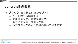 2015.2.19 (木) CSS Nite After Dark 19 - 仕様書から見る concrete5 サイトの作り方〜 WordPress サイト制作とこんなに異なるワークフロー
concrete5 の要素
● ブロック (全く新しいコンセプト)
o ページの中に配置する
o 記事ブロック、画像ブロック、
スライドショーブロック等
o レゴブロックのように積み重ねていきます
39
 