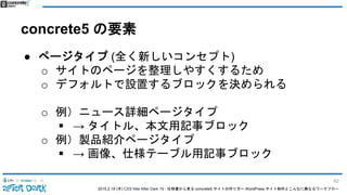 2015.2.19 (木) CSS Nite After Dark 19 - 仕様書から見る concrete5 サイトの作り方〜 WordPress サイト制作とこんなに異なるワークフロー
concrete5 の要素
● ページタイプ (全く新しいコンセプト)
o サイトのページを整理しやすくするため
o デフォルトで設置するブロックを決められる
o 例）ニュース詳細ページタイプ
 → タイトル、本文用記事ブロック
o 例）製品紹介ページタイプ
 → 画像、仕様テーブル用記事ブロック
42
 
