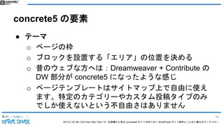 2015.2.19 (木) CSS Nite After Dark 19 - 仕様書から見る concrete5 サイトの作り方〜 WordPress サイト制作とこんなに異なるワークフロー
concrete5 の要素
● テーマ
o ページの枠
o ブロックを設置する「エリア」の位置を決める
o 昔のウェブな方へは：Dreamweaver + Contribute の
DW 部分が concrete5 になったような感じ
o ページテンプレートはサイトマップ上で自由に使え
ます。特定のカテゴリーやカスタム投稿タイプのみ
でしか使えないという不自由さはありません
43
 