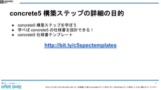 2015.2.19 (木) CSS Nite After Dark 19 - 仕様書から見る concrete5 サイトの作り方〜 WordPress サイト制作とこんなに異なるワークフロー
concrete5 構築ステップの詳細の目的
● concrete5 構築ステップを学ぼう
● 学べば concrete5 の仕様書を設計できる！
● concrete5 仕様書テンプレート
http://bit.ly/c5spectemplates
71
 
