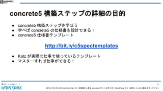 2015.2.19 (木) CSS Nite After Dark 19 - 仕様書から見る concrete5 サイトの作り方〜 WordPress サイト制作とこんなに異なるワークフロー
concrete5 構築ステップの詳細の目的
● concrete5 構築ステップを学ぼう
● 学べば concrete5 の仕様書を設計できる！
● concrete5 仕様書テンプレート
http://bit.ly/c5spectemplates
● Katz が実際に仕事で使っているテンプレート
● マスターすれば仕事ができる！
72
 