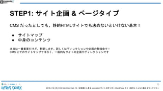 2015.2.19 (木) CSS Nite After Dark 19 - 仕様書から見る concrete5 サイトの作り方〜 WordPress サイト制作とこんなに異なるワークフロー
STEP1: サイト企画 & ページタイプ
CMS だったとしても、静的HTMLサイトでも決めないといけない基本！
● サイトマップ
● 中身のコンテンツ
本当は一番重要だけど、割愛します。詳しくはディレクションや企画の勉強会で！
CMS 上でのサイトマップではなく、一般的なサイトの企画やディレクションです
75
 