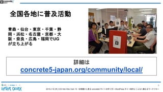 2015.2.19 (木) CSS Nite After Dark 19 - 仕様書から見る concrete5 サイトの作り方〜 WordPress サイト制作とこんなに異なるワークフロー
全国各地に普及活動
青森・仙台・東京・千葉・静
岡・浜松・名古屋・京都・大
阪・奈良・広島・福岡でUG
が立ち上がる
詳細は
concrete5-japan.org/community/local/
8
 