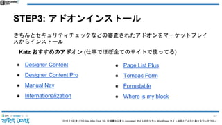 2015.2.19 (木) CSS Nite After Dark 19 - 仕様書から見る concrete5 サイトの作り方〜 WordPress サイト制作とこんなに異なるワークフロー
STEP3: アドオンインストール
きちんとセキュリティチェックなどの審査されたアドオンをマーケットプレイ
スからインストール
Katz おすすめのアドオン (仕事でほぼ全てのサイトで使ってる)
● Designer Content
● Designer Content Pro
● Manual Nav
● Internationalization
● Page List Plus
● Tomoac Form
● Formidable
● Where is my block
82
 