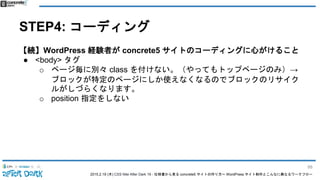 2015.2.19 (木) CSS Nite After Dark 19 - 仕様書から見る concrete5 サイトの作り方〜 WordPress サイト制作とこんなに異なるワークフロー
STEP4: コーディング
【続】WordPress 経験者が concrete5 サイトのコーディングに心がけること
● <body> タグ
o ページ毎に別々 class を付けない。（やってもトップページのみ）→
ブロックが特定のページにしか使えなくなるのでブロックのリサイク
ルがしづらくなります。
o position 指定をしない
88
 