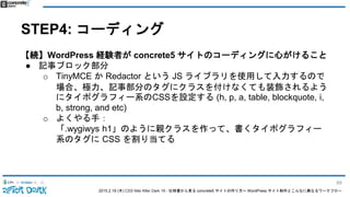 2015.2.19 (木) CSS Nite After Dark 19 - 仕様書から見る concrete5 サイトの作り方〜 WordPress サイト制作とこんなに異なるワークフロー
STEP4: コーディング
【続】WordPress 経験者が concrete5 サイトのコーディングに心がけること
● 記事ブロック部分
o TinyMCE か Redactor という JS ライブラリを使用して入力するので
場合、極力、記事部分のタグにクラスを付けなくても装飾されるよう
にタイポグラフィー系のCSSを設定する (h, p, a, table, blockquote, i,
b, strong, and etc)
o よくやる手：
「.wygiwys h1」のように親クラスを作って、書くタイポグラフィー
系のタグに CSS を割り当てる
89
 