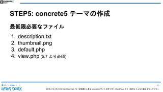 2015.2.19 (木) CSS Nite After Dark 19 - 仕様書から見る concrete5 サイトの作り方〜 WordPress サイト制作とこんなに異なるワークフロー
STEP5: concrete5 テーマの作成
最低限必要なファイル
1. description.txt
2. thumbnail.png
3. default.php
4. view.php (5.7 より必須)
93
 