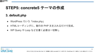 2015.2.19 (木) CSS Nite After Dark 19 - 仕様書から見る concrete5 サイトの作り方〜 WordPress サイト制作とこんなに異なるワークフロー
STEP5: concrete5 テーマの作成
3. default.php
● WordPress でいう「index.php」
● HTMLコーディングに、数行の PHP 文を入れるだけで完成。
● WP Query や Loop などを書く必要は一切無し
96
 