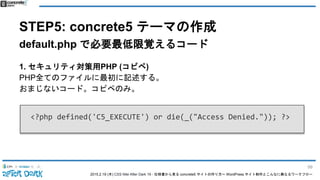 2015.2.19 (木) CSS Nite After Dark 19 - 仕様書から見る concrete5 サイトの作り方〜 WordPress サイト制作とこんなに異なるワークフロー
STEP5: concrete5 テーマの作成
default.php で必要最低限覚えるコード
1. セキュリティ対策用PHP (コピペ)
PHP全てのファイルに最初に記述する。
おまじないコード。コピペのみ。
<?php defined('C5_EXECUTE') or die(_("Access Denied.")); ?>
99
 
