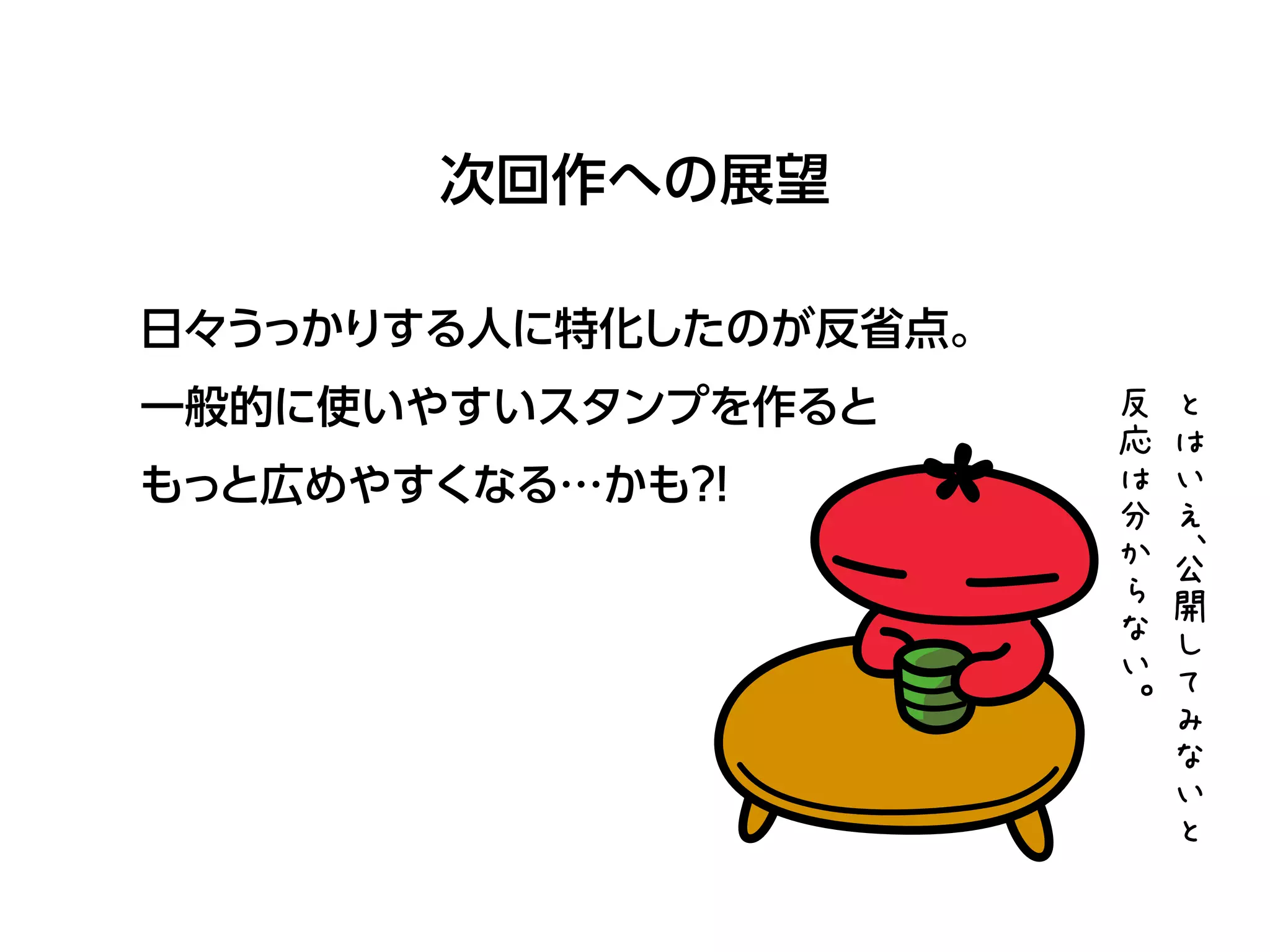 次回作への展望
日々うっかりする人に特化したのが反省点。
一般的に使いやすいスタンプを作ると
もっと広めやすくなる…かも？!
と
は
い
え
、公
開
し
て
み
な
い
と
反
応
は
分
か
ら
な
い
。
 