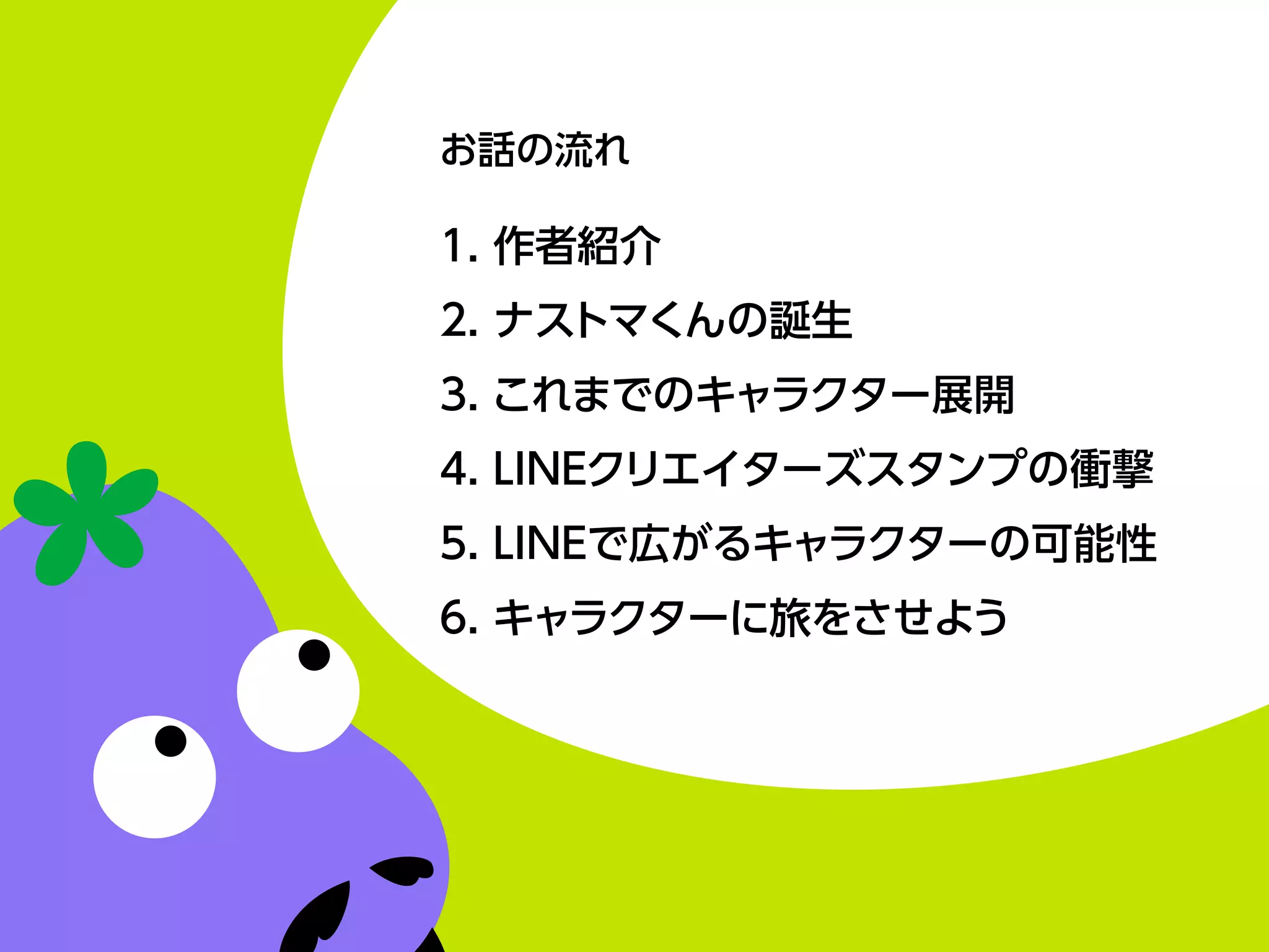 お話の流れ
1. 作者紹介
2. ナストマくんの誕生
3. これまでのキャラクター展開
4. LINEクリエイターズスタンプの衝撃
5. LINEで広がるキャラクターの可能性
6. キャラクターに旅をさせよう
 