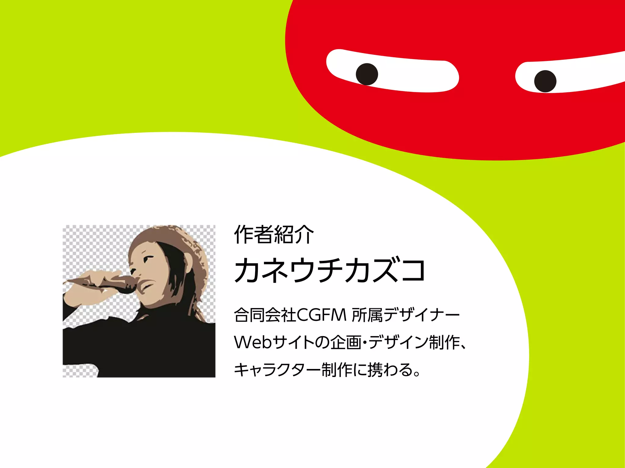 作者紹介
カネウチカズコ
合同会社CGFM 所属デザイナー
Webサイトの企画・デザイン制作、
キャラクター制作に携わる。
 