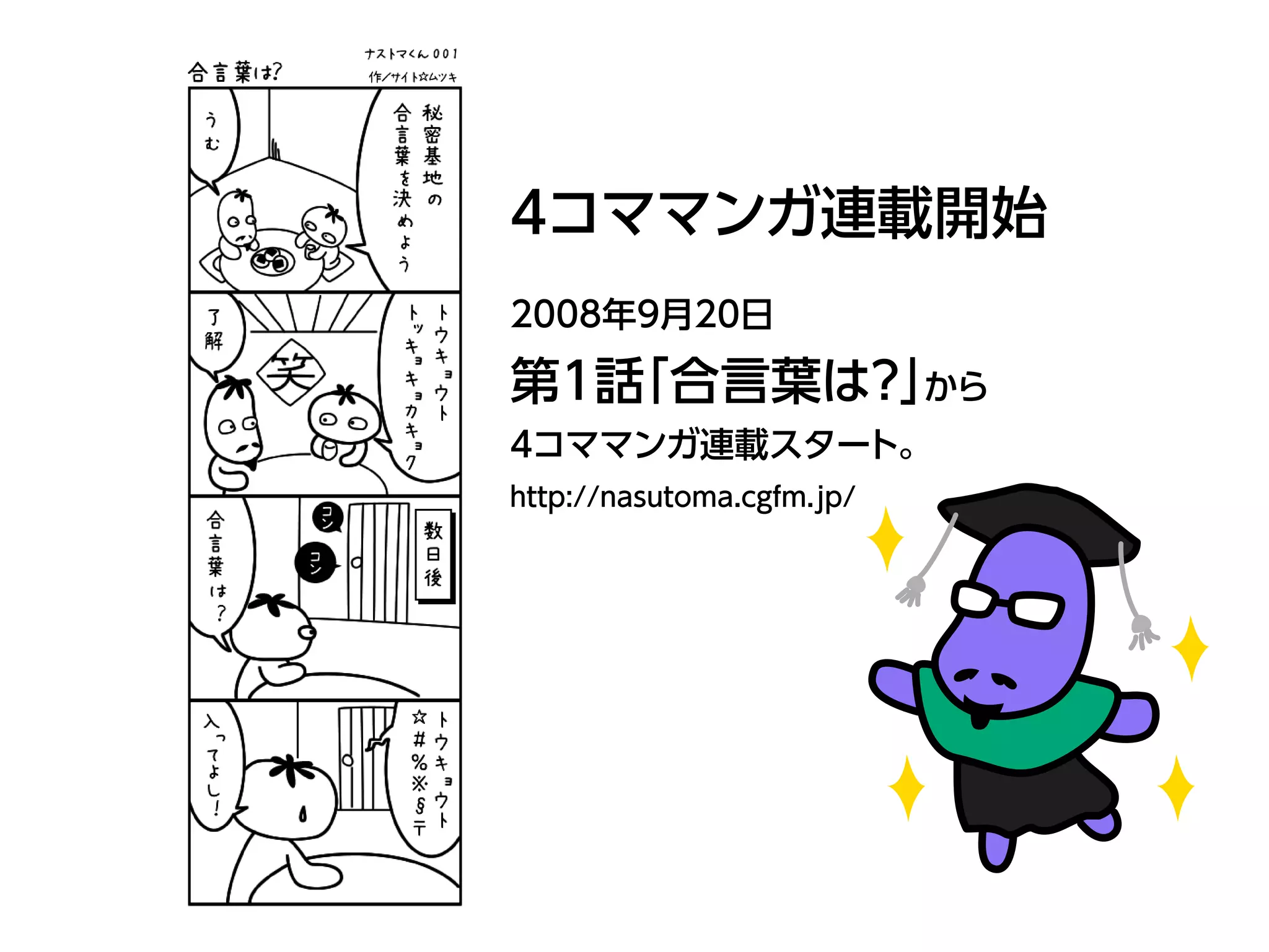 4コママンガ連載開始
2008年9月20日
第1話「合言葉は？」から
4コママンガ連載スタート。
http://nasutoma.cgfm.jp/
 