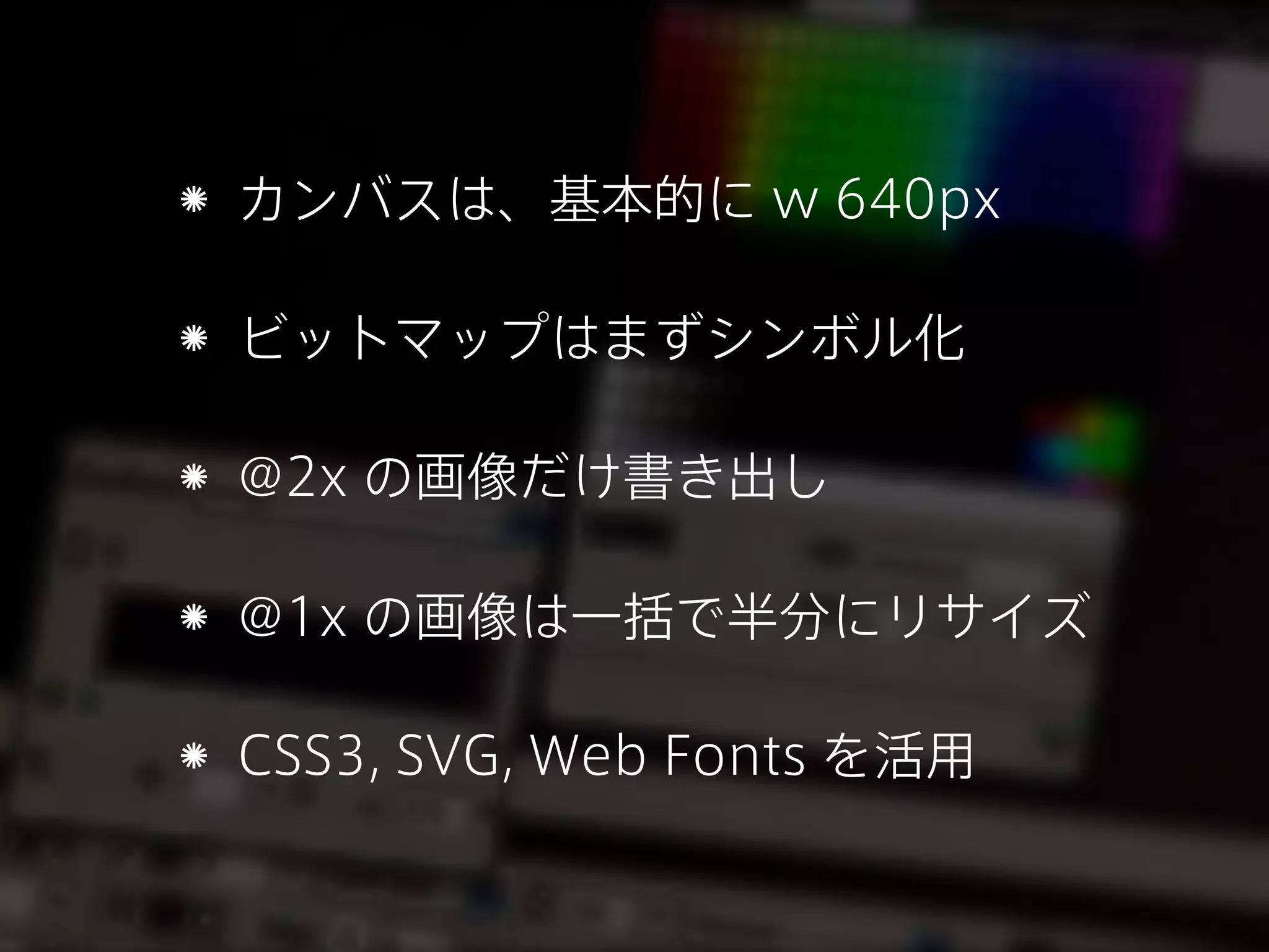 カンバスは、基本的に w 640px
ビットマップはまずシンボル化
@2x の画像だけ書き出し
@1x の画像は一括で半分にリサイズ
CSS3, SVG, Web Fonts を活用

 