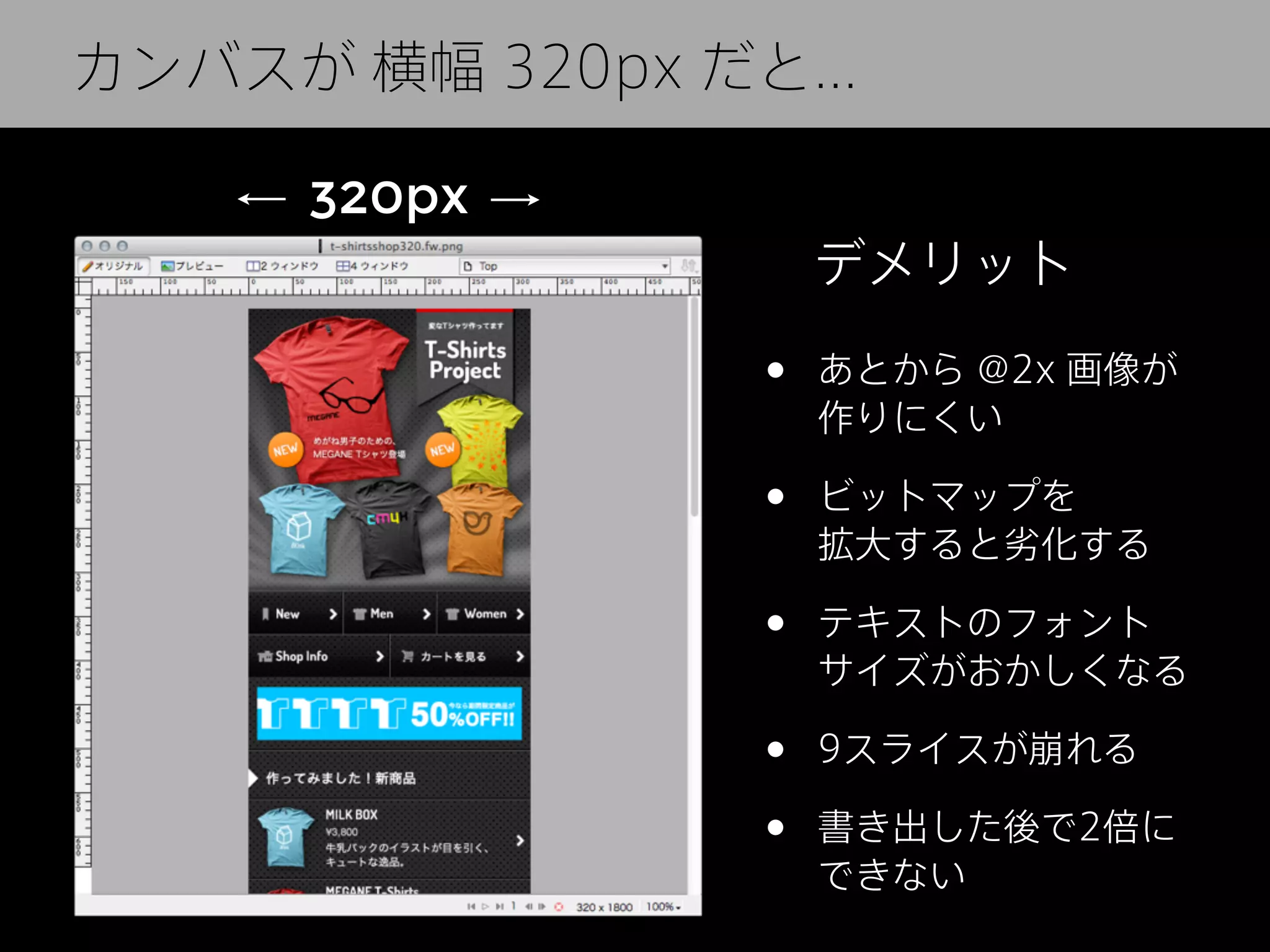 カンバスが
カンバスは 横幅 640px だと...
320px
320px
デメリット

•

あとから @2x 画像が
作りにくい

•

ビットマップを
拡大すると劣化する

•

テキストのフォント
サイズがおかしくなる

•
•

9スライスが崩れる
書き出した後で2倍に
できない

 