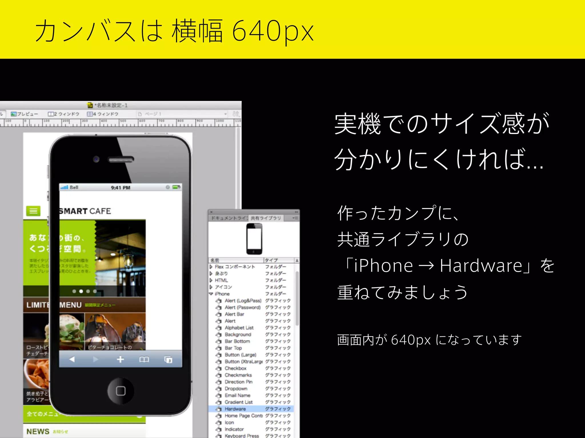 カンバスは 横幅 640px

実機でのサイズ感が
分かりにくければ...
作ったカンプに、
共通ライブラリの
「iPhone → Hardware」を
重ねてみましょう
画面内が 640px になっています

 