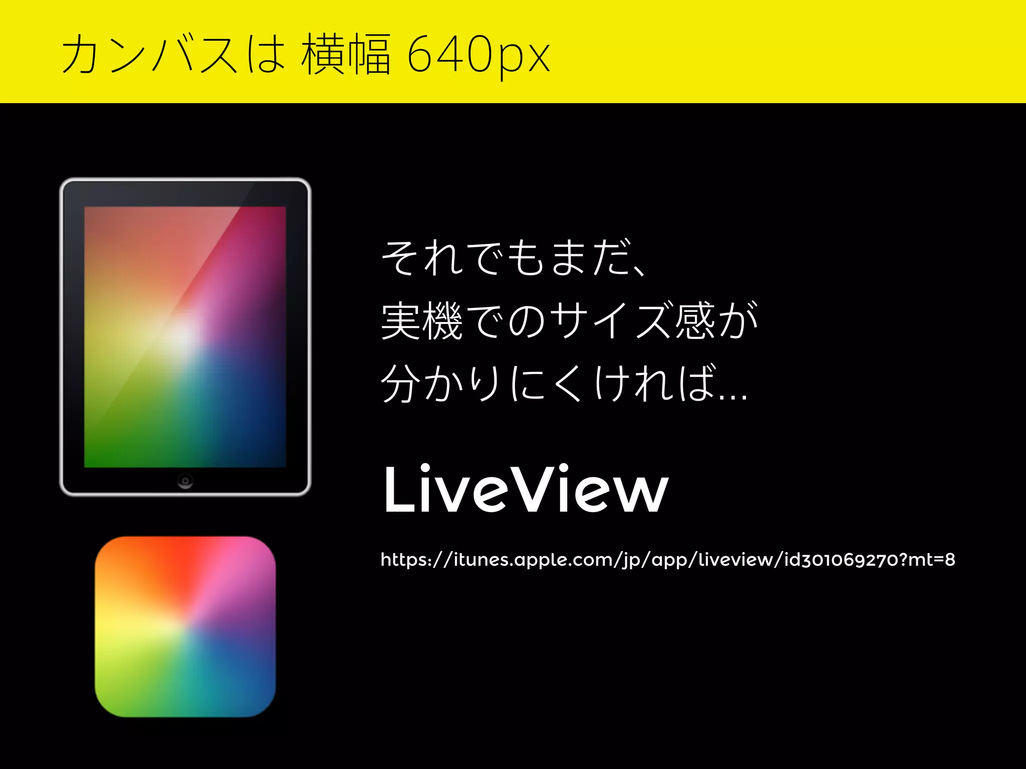 カンバスは 横幅 640px

それでもまだ、
実機でのサイズ感が
分かりにくければ...

LiveView
https://itunes.apple.com/jp/app/liveview/id301069270?mt=8

 