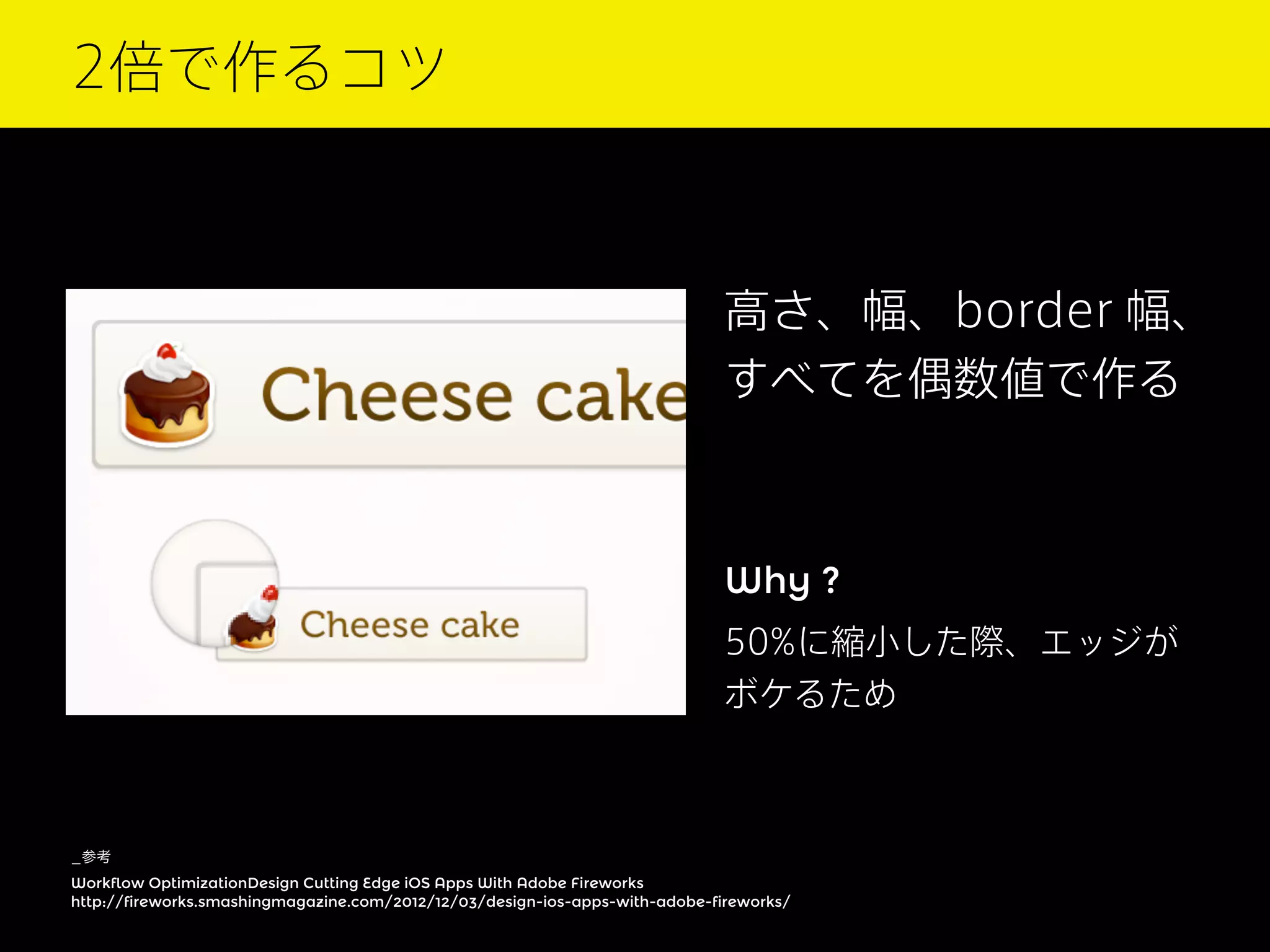 2倍で作るコツ

高さ、幅、border 幅、
すべてを偶数値で作る

Why ?
50%に縮小した際、エッジが
ボケるため

_参考
Workflow OptimizationDesign Cutting Edge iOS Apps With Adobe Fireworks
http://fireworks.smashingmagazine.com/2012/12/03/design-ios-apps-with-adobe-fireworks/

 