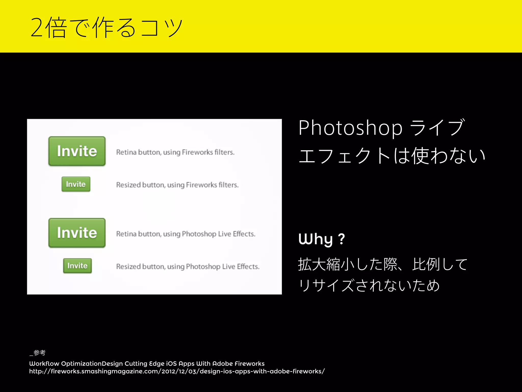 2倍で作るコツ

Photoshop ライブ
エフェクトは使わない

Why ?
拡大縮小した際、比例して
リサイズされないため

_参考
Workflow OptimizationDesign Cutting Edge iOS Apps With Adobe Fireworks
http://fireworks.smashingmagazine.com/2012/12/03/design-ios-apps-with-adobe-fireworks/

 