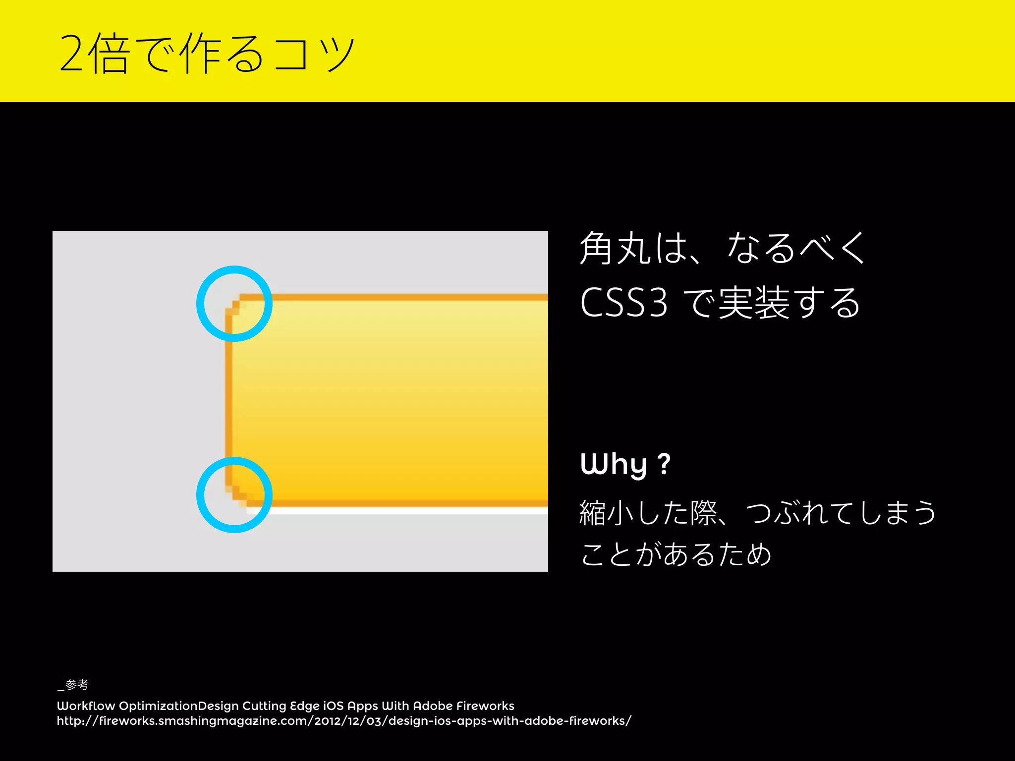 2倍で作るコツ

角丸は、なるべく
CSS3 で実装する

Why ?
縮小した際、つぶれてしまう
ことがあるため

_参考
Workflow OptimizationDesign Cutting Edge iOS Apps With Adobe Fireworks
http://fireworks.smashingmagazine.com/2012/12/03/design-ios-apps-with-adobe-fireworks/

 