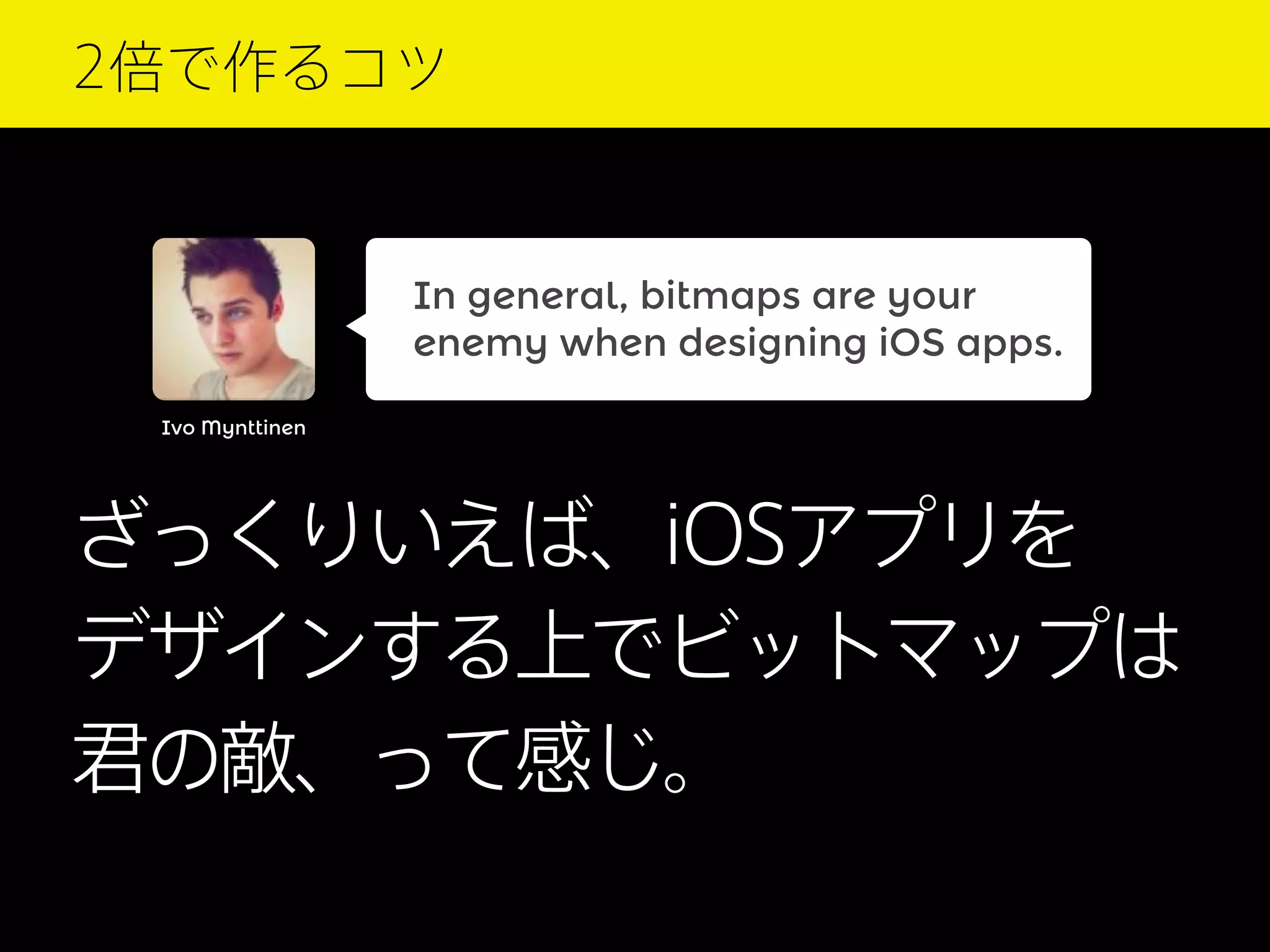 2倍で作るコツ

In general, bitmaps are your
enemy when designing iOS apps.
Ivo Mynttinen

ざっくりいえば、iOSアプリを
デザインする上でビットマップは
君の敵、って感じ。

 