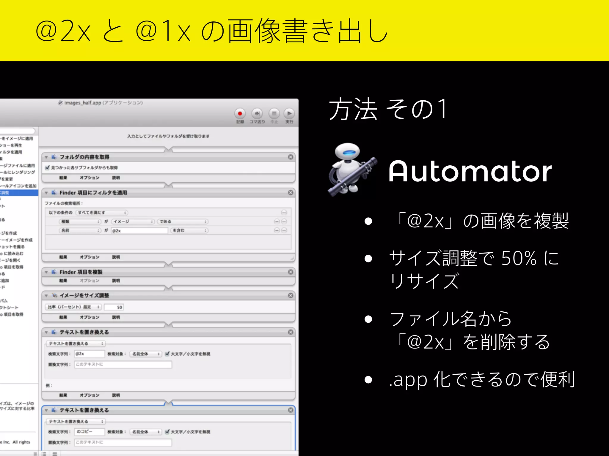 @2x と @1x の画像書き出し
方法 その1

Automator

•
•

「@2x」の画像を複製

•

ファイル名から
「@2x」を削除する

•

.app 化できるので便利

サイズ調整で 50% に
リサイズ

 