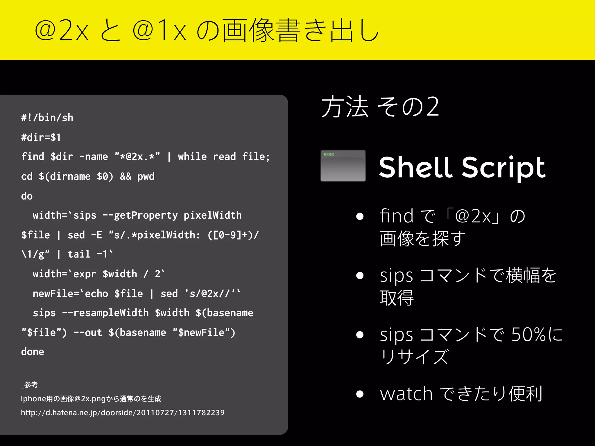 @2x と @1x の画像書き出し

#!/bin/sh

方法 その2

#dir=$1

Shell Script

find $dir -name "*@2x.*" | while read file;
cd $(dirname $0) && pwd
do
width=`sips --getProperty pixelWidth
$file | sed -E "s/.*pixelWidth: ([0-9]+)/

•

ﬁnd で「@2x」の
画像を探す

•

sips コマンドで横幅を
取得

•

sips コマンドで 50%に
リサイズ

•

watch できたり便利

1/g" | tail -1`
width=`expr $width / 2`
newFile=`echo $file | sed 's/@2x//'`
sips --resampleWidth $width $(basename
"$file") --out $(basename "$newFile")
done
_参考
iphone用の画像@2x.pngから通常のを生成
http://d.hatena.ne.jp/doorside/20110727/1311782239

 