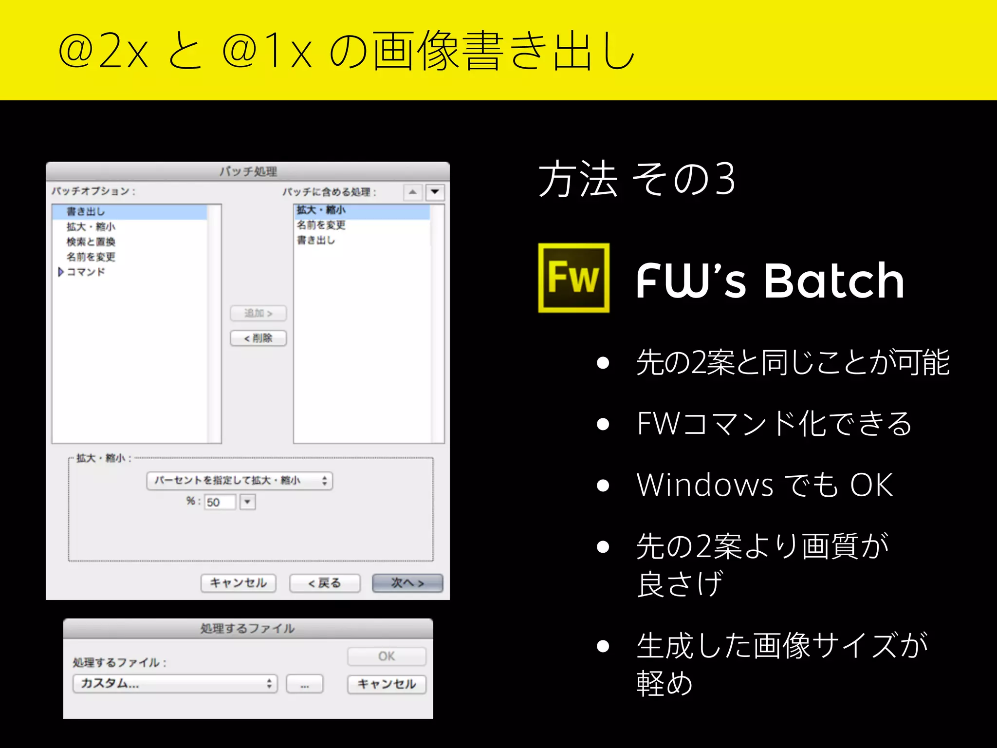 @2x と @1x の画像書き出し
方法 その3

FW’s Batch

•
•
•
•

先の2案と同じことが可能

•

生成した画像サイズが
軽め

FWコマンド化できる
Windows でも OK
先の2案より画質が
良さげ

 