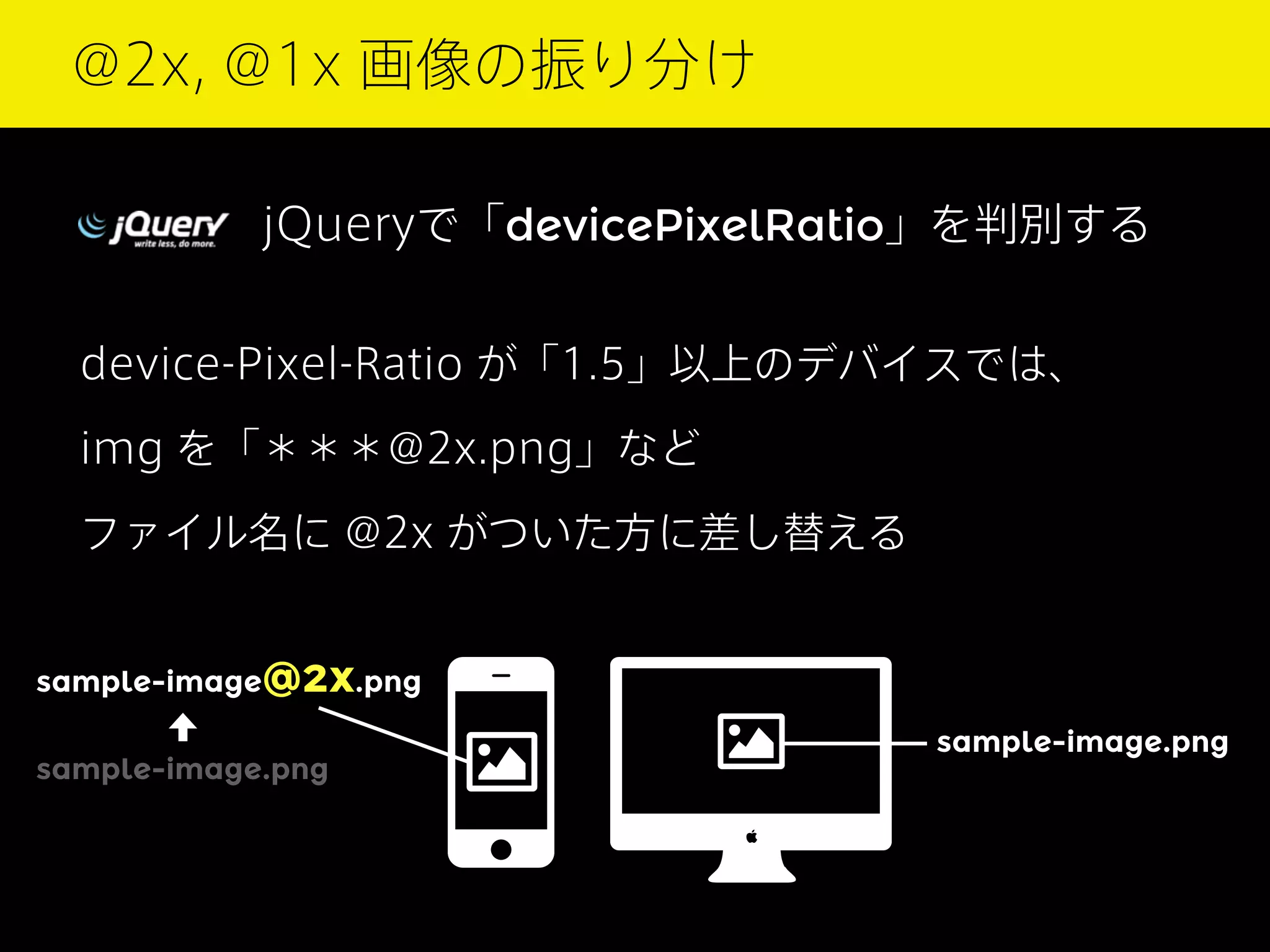 @2x, @1x 画像の振り分け
jQueryで「devicePixelRatio」を判別する
device-Pixel-Ratio が「1.5」以上のデバイスでは、
img を「＊＊＊@2x.png」など
ファイル名に @2x がついた方に差し替える
sample-image@2x.png
sample-image.png

sample-image.png

 