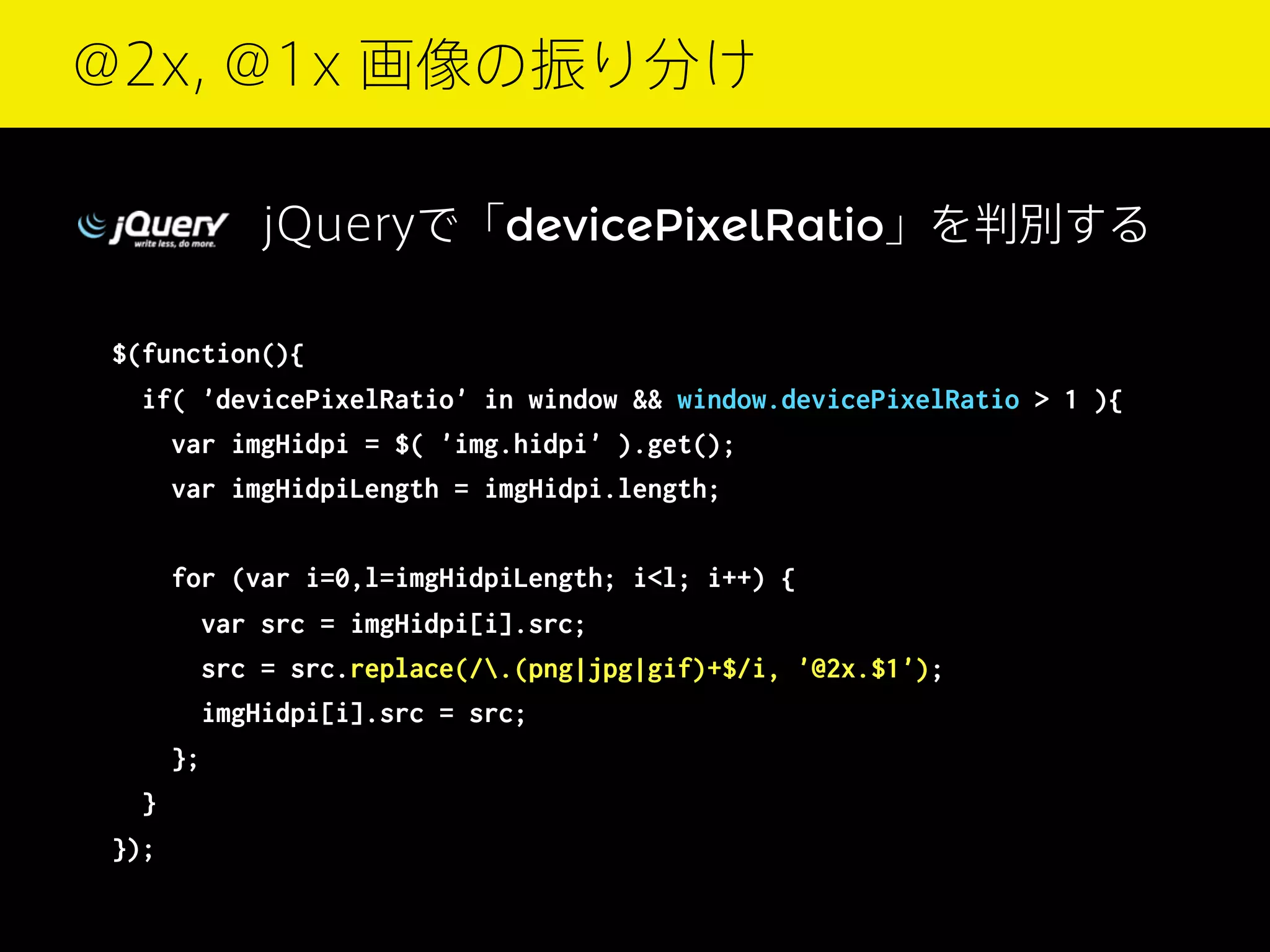@2x, @1x 画像の振り分け
jQueryで「devicePixelRatio」を判別する
$(function(){
if( 'devicePixelRatio' in window && window.devicePixelRatio > 1 ){
var imgHidpi = $( 'img.hidpi' ).get();
var imgHidpiLength = imgHidpi.length;
for (var i=0,l=imgHidpiLength; i<l; i++) {
var src = imgHidpi[i].src;
src = src.replace(/.(png|jpg|gif)+$/i, '@2x.$1');
imgHidpi[i].src = src;
};
}
});

 
