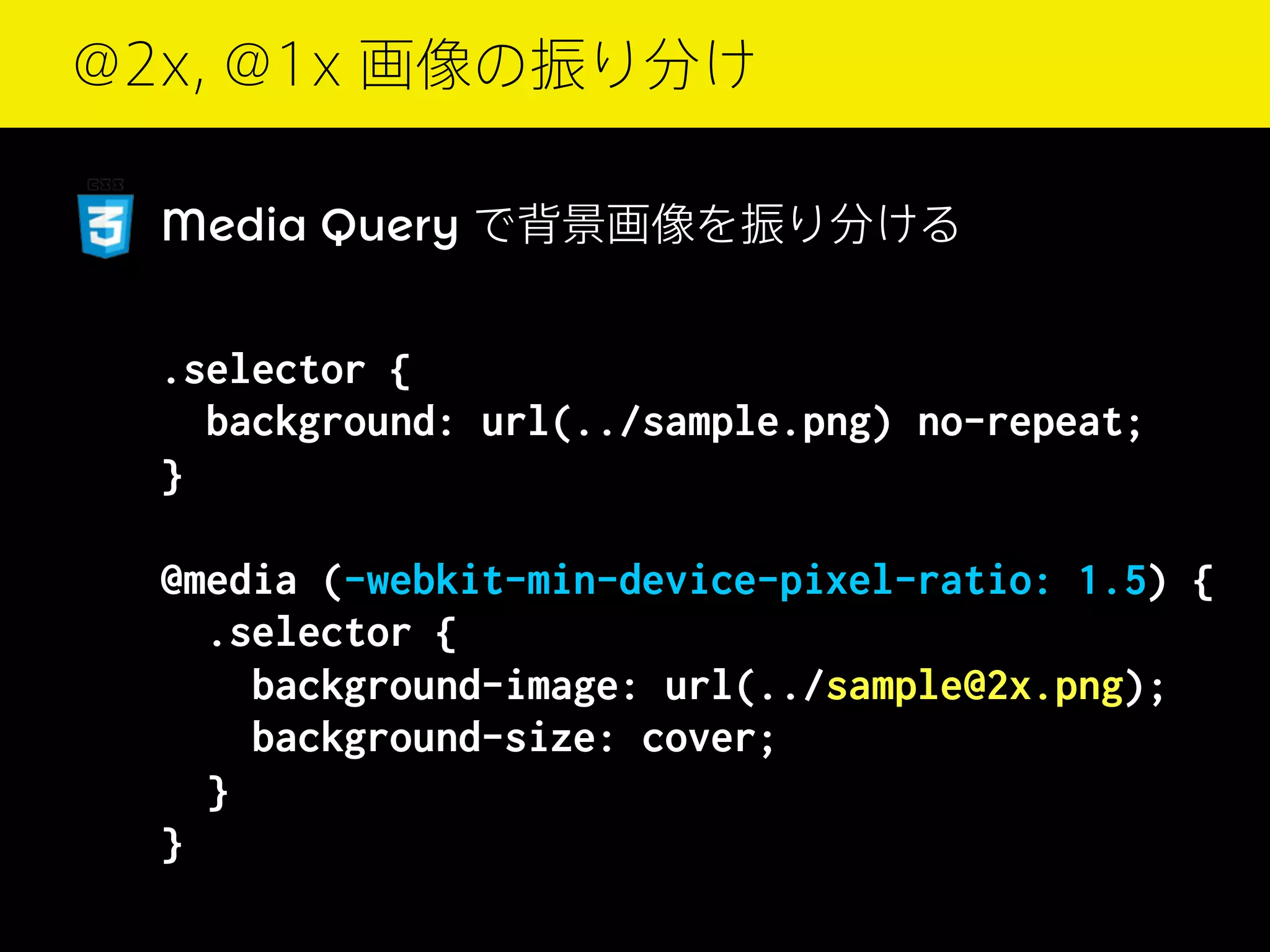 @2x, @1x 画像の振り分け
Media Query で背景画像を振り分ける

.selector {
background: url(../sample.png) no-repeat;
}
@media (-webkit-min-device-pixel-ratio: 1.5) {
.selector {
background-image: url(../sample@2x.png);
background-size: cover;
}
}

 