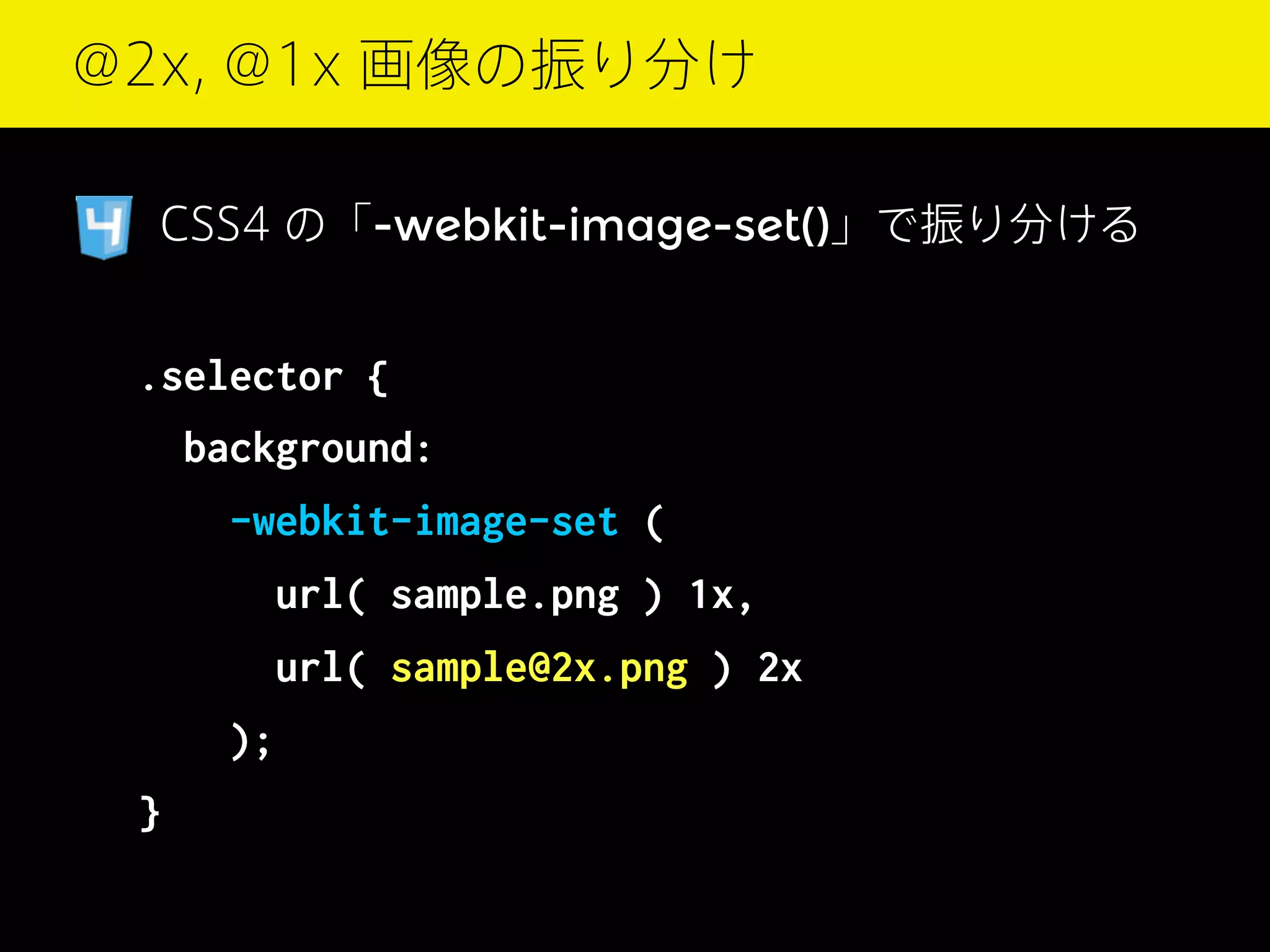 @2x, @1x 画像の振り分け
CSS4 の「-webkit-image-set()」で振り分ける

.selector {
background:
  -webkit-image-set (
   url( sample.png ) 1x,
   url( sample@2x.png ) 2x
 
}

);

 