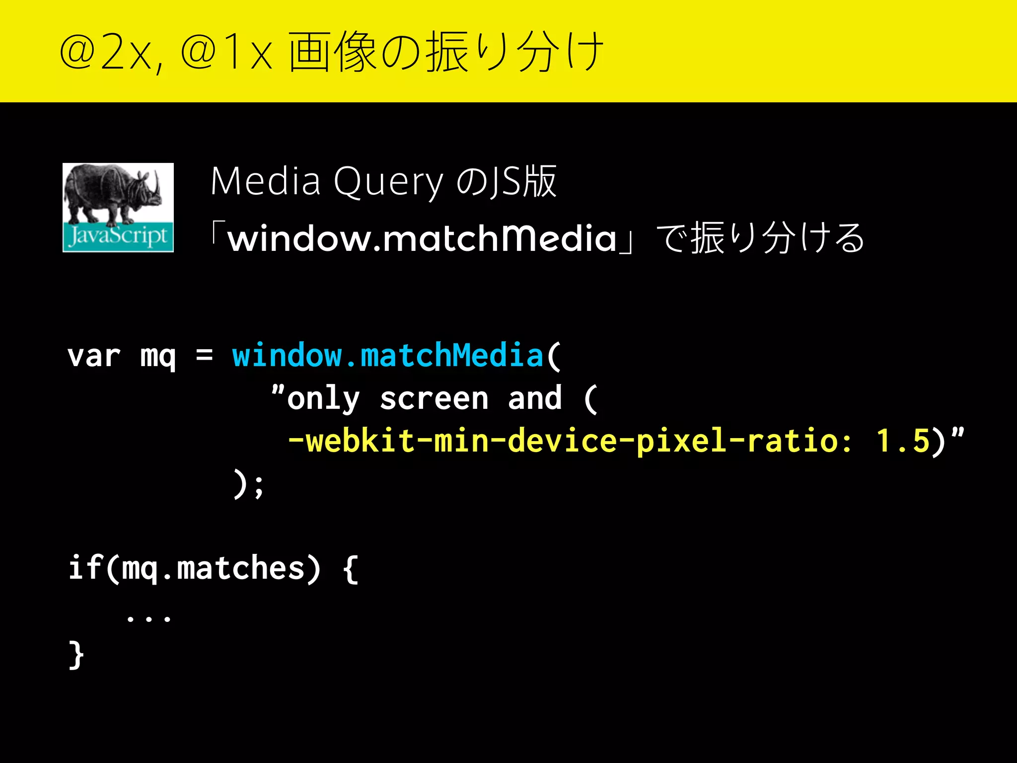 @2x, @1x 画像の振り分け
Media Query のJS版
｢window.matchMedia」で振り分ける

var mq = window.matchMedia(
"only screen and (
-webkit-min-device-pixel-ratio: 1.5)"
);
if(mq.matches) {
...
}

 