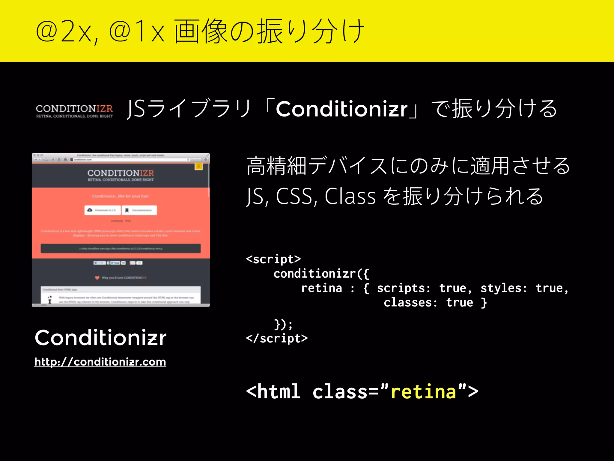 @2x, @1x 画像の振り分け
JSライブラリ「Conditionizr」で振り分ける
高精細デバイスにのみに適用させる
JS, CSS, Class を振り分けられる
<script>
conditionizr({
retina : { scripts: true, styles: true,
          classes: true }

Conditionizr

});
</script>

http://conditionizr.com

<html class="retina">

 