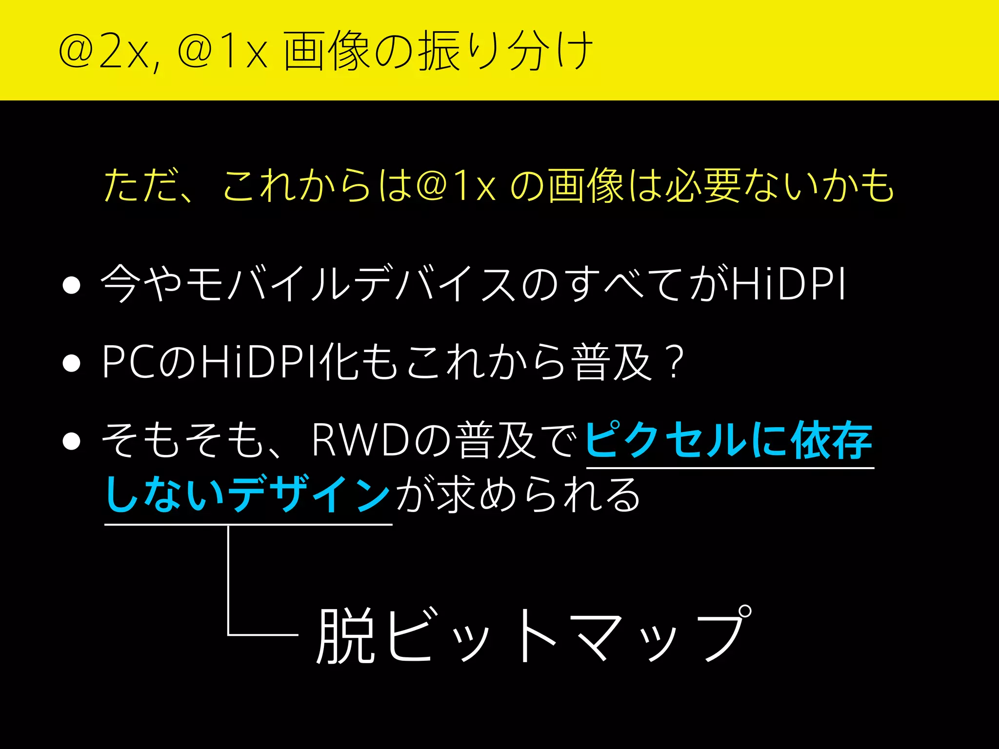 @2x, @1x 画像の振り分け
ただ、これからは@1x の画像は必要ないかも

• 今やモバイルデバイスのすべてがHiDPI
• PCのHiDPI化もこれから普及？
• そもそも、RWDの普及でピクセルに依存
しないデザインが求められる

脱ビットマップ

 